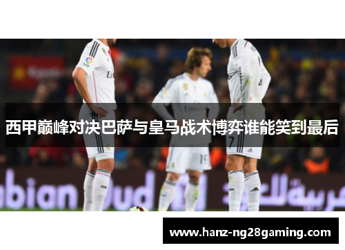 西甲巅峰对决巴萨与皇马战术博弈谁能笑到最后