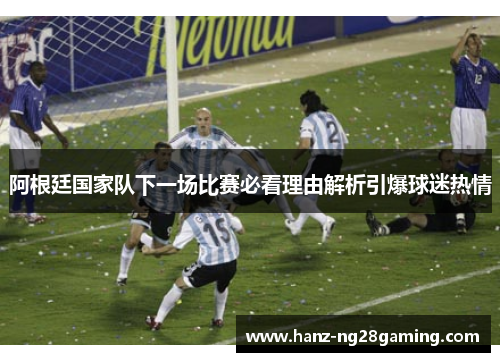 阿根廷国家队下一场比赛必看理由解析引爆球迷热情 阿根廷国家队下一场比赛必看理由解析引爆球迷热情