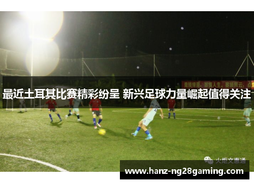 最近土耳其比赛精彩纷呈 新兴足球力量崛起值得关注 最近土耳其比赛精彩纷呈 新兴足球力量崛起值得关注