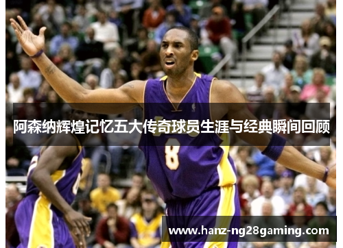 阿森纳辉煌记忆五大传奇球员生涯与经典瞬间回顾