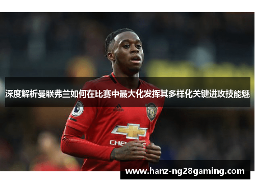 深度解析曼联弗兰如何在比赛中最大化发挥其多样化关键进攻技能魅