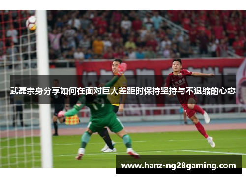 武磊亲身分享如何在面对巨大差距时保持坚持与不退缩的心态 武磊亲身分享如何在面对巨大差距时保持坚持与不退缩的心态
