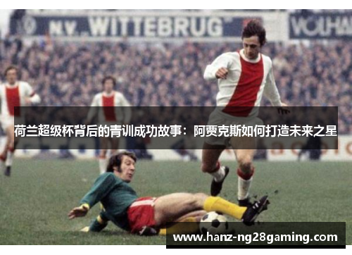 荷兰超级杯背后的青训成功故事：阿贾克斯如何打造未来之星