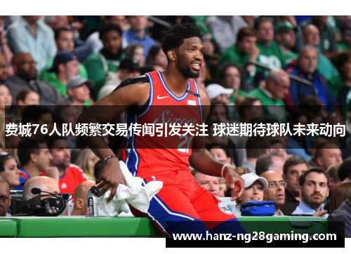 费城76人队频繁交易传闻引发关注 球迷期待球队未来动向